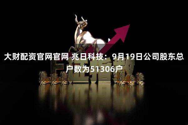 大财配资官网官网 兆日科技：9月19日公司股东总户数为51306户