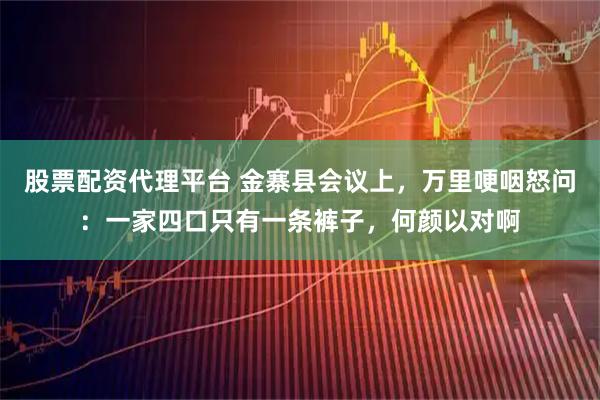 股票配资代理平台 金寨县会议上，万里哽咽怒问：一家四口只有一条裤子，何颜以对啊