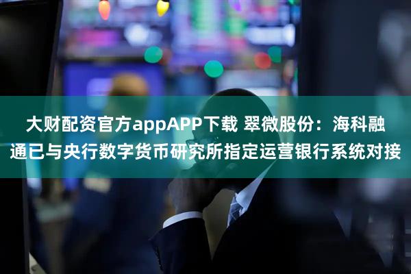 大财配资官方appAPP下载 翠微股份：海科融通已与央行数字货币研究所指定运营银行系统对接