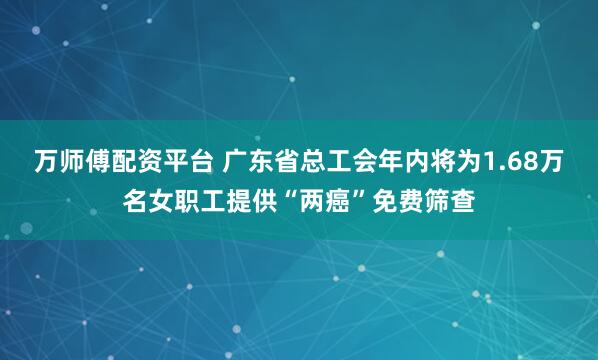 万师傅配资平台 广东省总工会年内将为1.68万名女职工提供“两癌”免费筛查