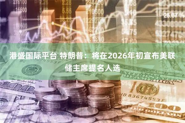 港盛国际平台 特朗普:将在2026年初宣布美联储主席提名人选