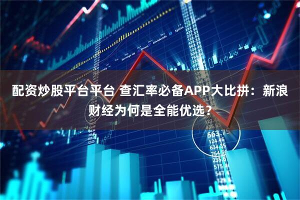 配资炒股平台平台 查汇率必备APP大比拼:新浪财经为何是全能优选?