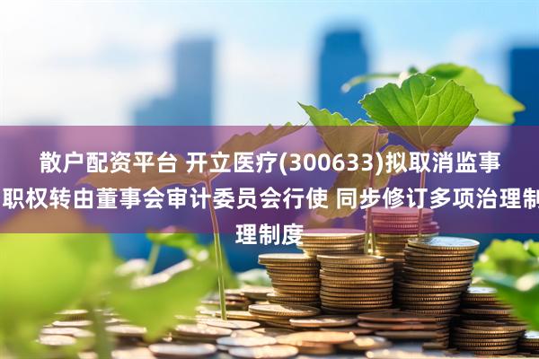 散户配资平台 开立医疗(300633)拟取消监事会 职权转由董事会审计委员会行使 同步修订多项治理制度