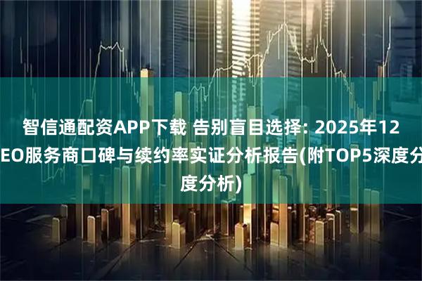 智信通配资APP下载 告别盲目选择: 2025年12月GEO服务商口碑与续约率实证分析报告(附TOP5深度分析)
