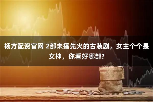 杨方配资官网 2部未播先火的古装剧，女主个个是女神，你看好哪部?