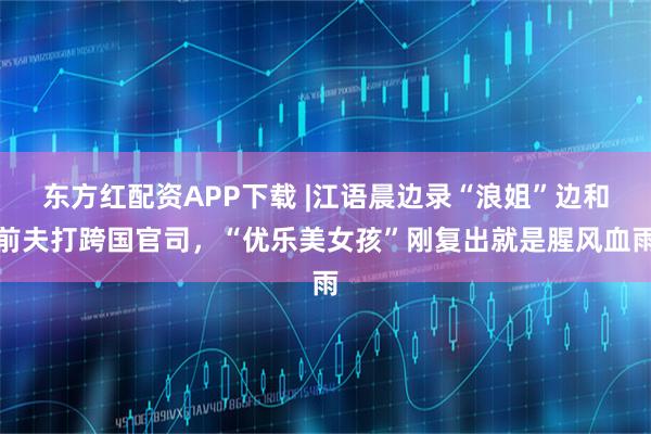 东方红配资APP下载 |江语晨边录“浪姐”边和前夫打跨国官司，“优乐美女孩”刚复出就是腥风血雨