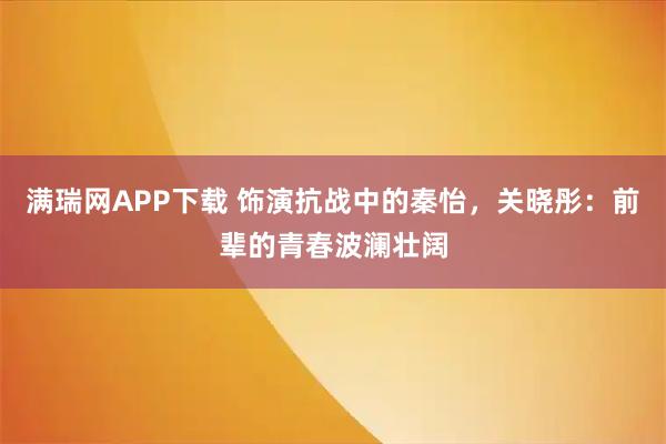 满瑞网APP下载 饰演抗战中的秦怡，关晓彤：前辈的青春波澜壮阔
