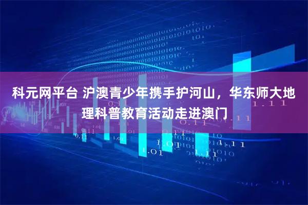科元网平台 沪澳青少年携手护河山，华东师大地理科普教育活动走进澳门