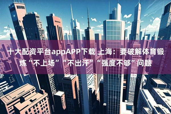 十大配资平台appAPP下载 上海：要破解体育锻炼“不上场”“不出汗”“强度不够”问题