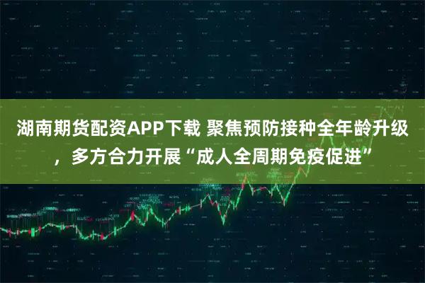湖南期货配资APP下载 聚焦预防接种全年龄升级，多方合力开展“成人全周期免疫促进”