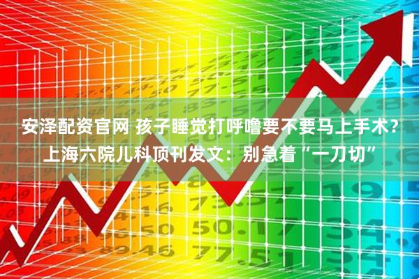 安泽配资官网 孩子睡觉打呼噜要不要马上手术？上海六院儿科顶刊发文：别急着“一刀切”