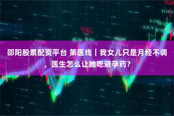 邵阳股票配资平台 第医线｜我女儿只是月经不调，医生怎么让她吃避孕药？