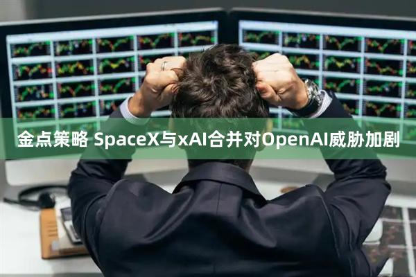 金点策略 SpaceX与xAI合并对OpenAI威胁加剧