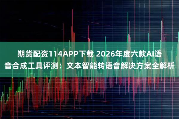 期货配资114APP下载 2026年度六款AI语音合成工具评测：文本智能转语音解决方案全解析