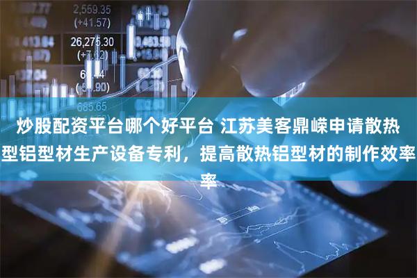 炒股配资平台哪个好平台 江苏美客鼎嵘申请散热型铝型材生产设备专利,提高散热铝型材的制作效率