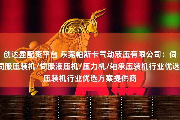 创达盈配资平台 东莞帕斯卡气动液压有限公司:伺服压力机/伺服压装机/伺服液压机/压力机/轴承压装机行业优选方案提供商